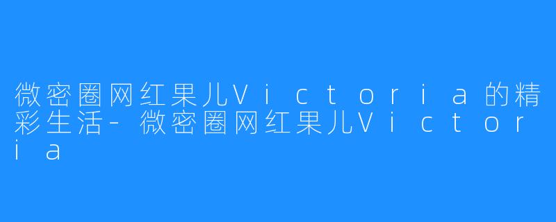 微密圈网红果儿Victoria的精彩生活-微密圈网红果儿Victoria