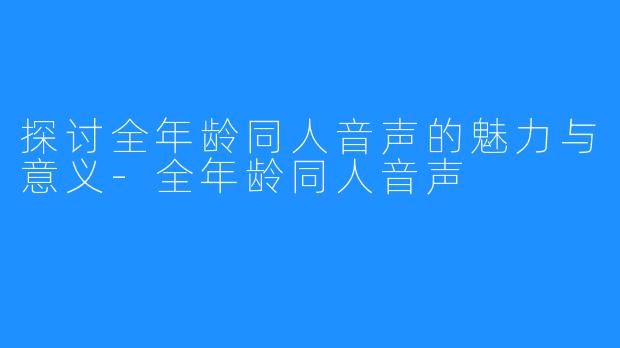 探讨全年龄同人音声的魅力与意义-全年龄同人音声