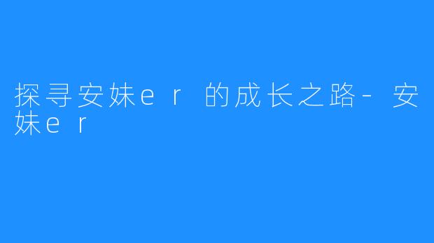 探寻安妹er的成长之路-安妹er