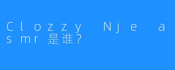 Clozzy Nje asmr是谁？