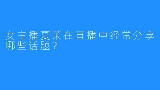 女主播夏茉在直播中经常分享哪些话题？