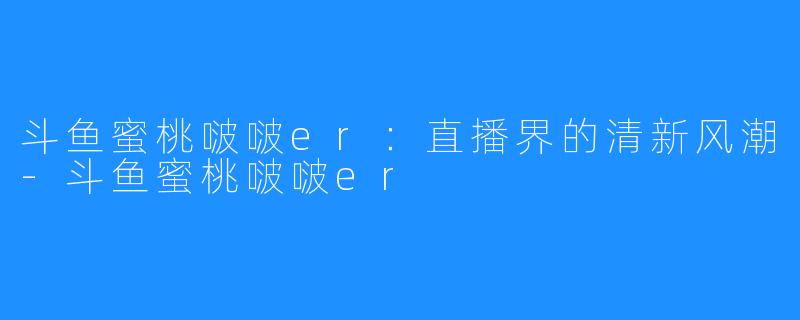 斗鱼蜜桃啵啵er：直播界的清新风潮-斗鱼蜜桃啵啵er