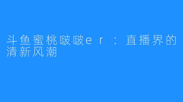 斗鱼蜜桃啵啵er：直播界的清新风潮