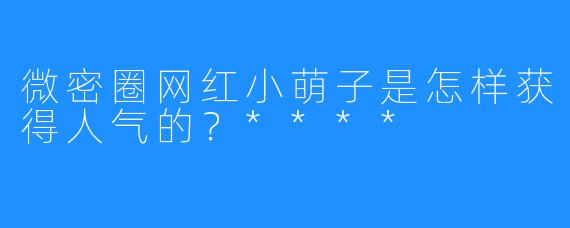 微密圈网红小萌子是怎样获得人气的？****