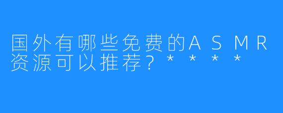 国外有哪些免费的ASMR资源可以推荐？****