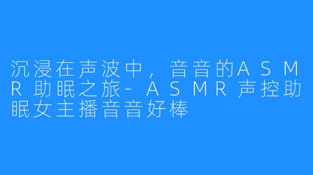 沉浸在声波中，音音的ASMR助眠之旅-ASMR声控助眠女主播音音好棒