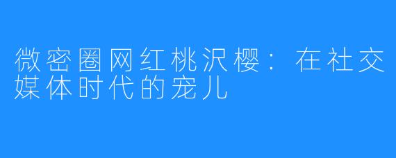 微密圈网红桃沢樱：在社交媒体时代的宠儿