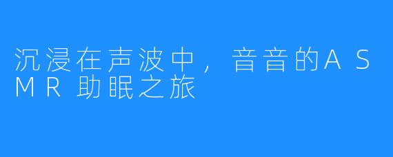 沉浸在声波中，音音的ASMR助眠之旅