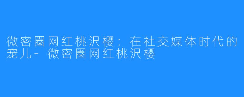 微密圈网红桃沢樱：在社交媒体时代的宠儿-微密圈网红桃沢樱