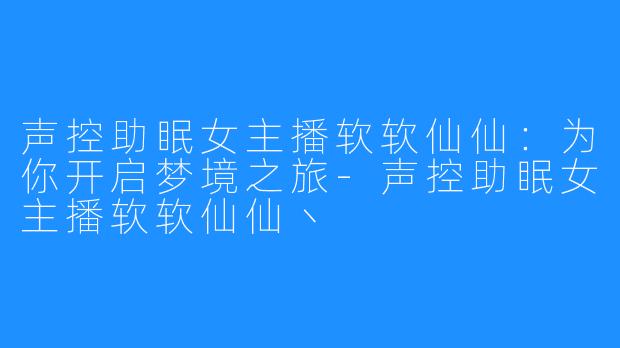 声控助眠女主播软软仙仙：为你开启梦境之旅-声控助眠女主播软软仙仙丶