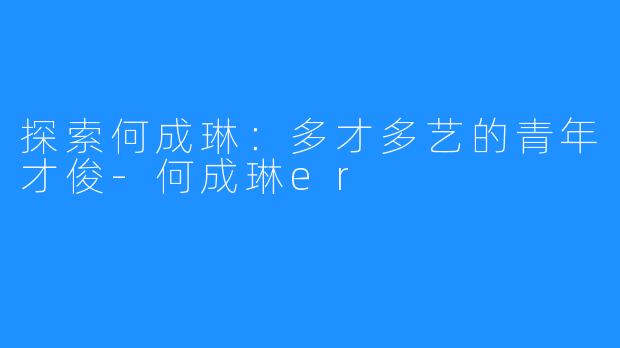 探索何成琳：多才多艺的青年才俊-何成琳er