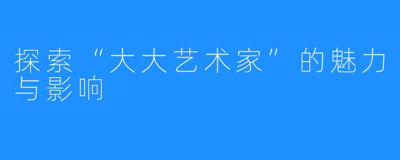 探索“大大艺术家”的魅力与影响