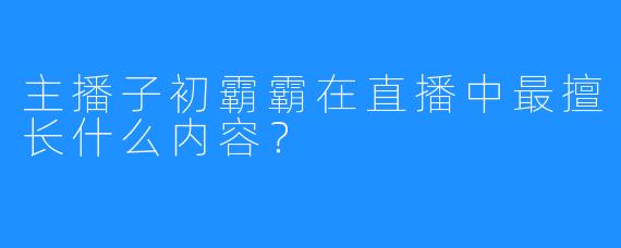 主播子初霸霸在直播中最擅长什么内容？