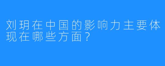 刘玥在中国的影响力主要体现在哪些方面？