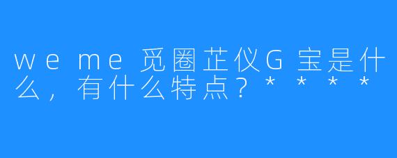 weme觅圈芷仪G宝是什么，有什么特点？****